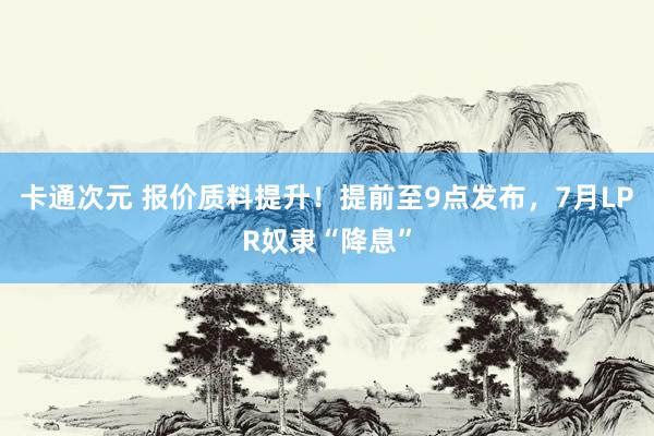 卡通次元 报价质料提升！提前至9点发布，7月LPR奴隶“降息”