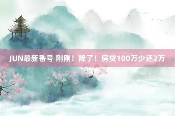 JUN最新番号 刚刚！降了！房贷100万少还2万