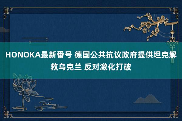 HONOKA最新番号 德国公共抗议政府提供坦克解救乌克兰 反对激化打破