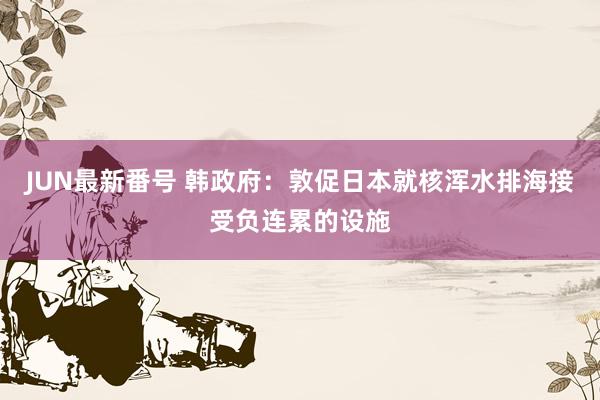 JUN最新番号 韩政府：敦促日本就核浑水排海接受负连累的设施