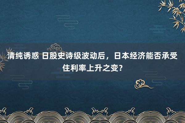 清纯诱惑 日股史诗级波动后，日本经济能否承受住利率上升之变？