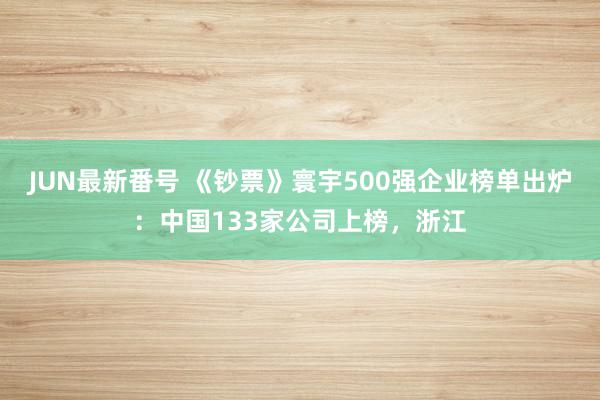 JUN最新番号 《钞票》寰宇500强企业榜单出炉：中国133家公司上榜，浙江