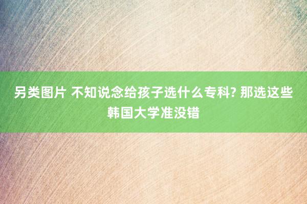 另类图片 不知说念给孩子选什么专科? 那选这些韩国大学准没错