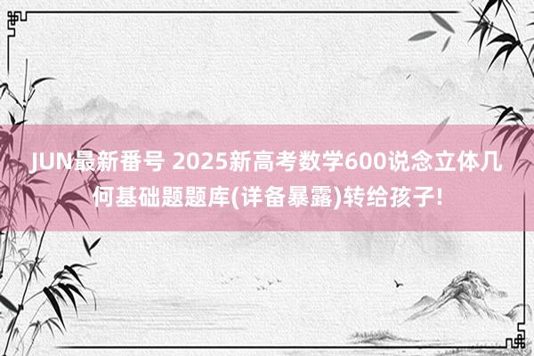 JUN最新番号 2025新高考数学600说念立体几何基础题题库(详备暴露)转给孩子!