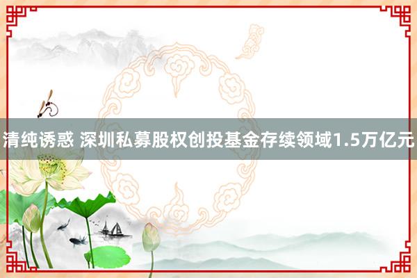 清纯诱惑 深圳私募股权创投基金存续领域1.5万亿元