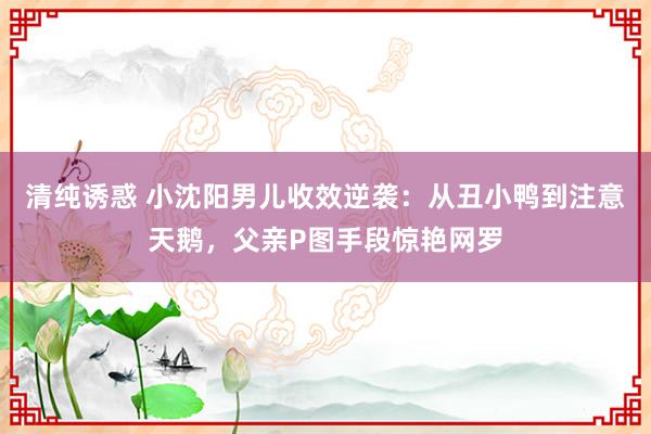 清纯诱惑 小沈阳男儿收效逆袭：从丑小鸭到注意天鹅，父亲P图手段惊艳网罗