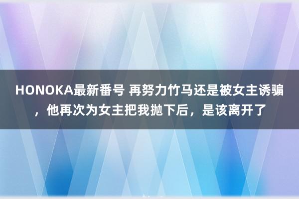 HONOKA最新番号 再努力竹马还是被女主诱骗，他再次为女主把我抛下后，是该离开了