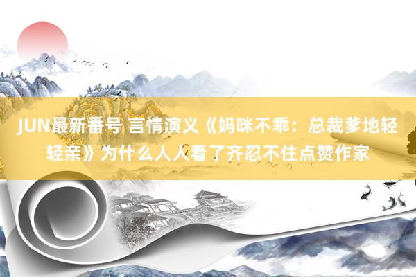 JUN最新番号 言情演义《妈咪不乖：总裁爹地轻轻亲》为什么人人看了齐忍不住点赞作家