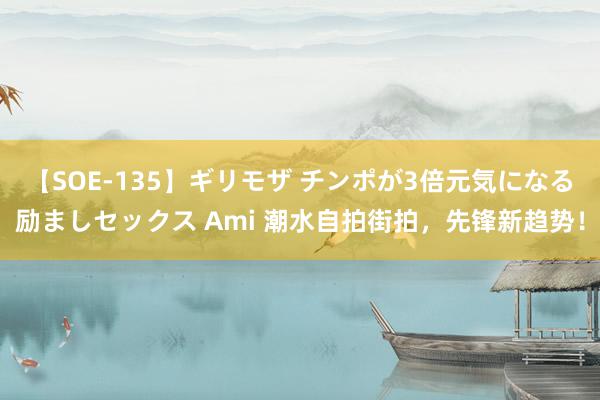 【SOE-135】ギリモザ チンポが3倍元気になる励ましセックス Ami 潮水自拍街拍，先锋新趋势！