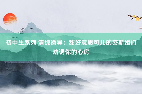 初中生系列 清纯诱导：甜好意思可儿的密斯姐们劝诱你的心房