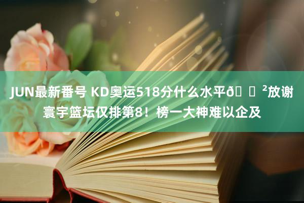 JUN最新番号 KD奥运518分什么水平😲放谢寰宇篮坛仅排第8！榜一大神难以企及