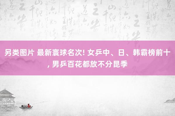 另类图片 最新寰球名次! 女乒中、日、韩霸榜前十, 男乒百花都放不分昆季