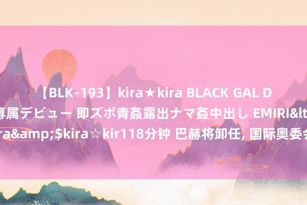 【BLK-193】kira★kira BLACK GAL DEBUT 日焼け黒ギャル専属デビュー 即ズボ青姦露出ナマ姦中出し EMIRI</a>2014-11-19kira☆kira&$kira☆kir118分钟 巴赫将卸任, 国际奥委会新主席会是谁? 外媒“竞猜”继任者东说念主选