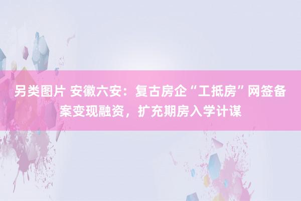 另类图片 安徽六安：复古房企“工抵房”网签备案变现融资，扩充期房入学计谋