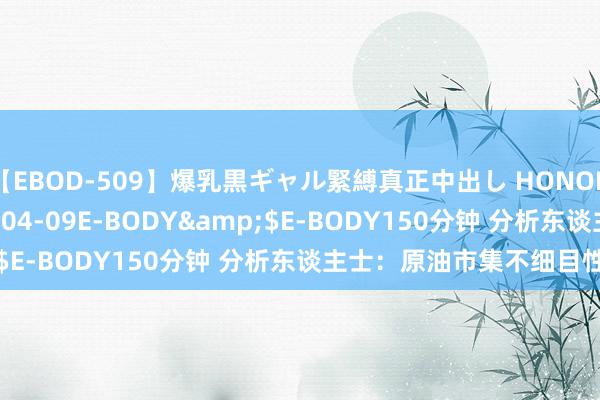 【EBOD-509】爆乳黒ギャル緊縛真正中出し HONOKA</a>2016-04-09E-BODY&$E-BODY150分钟 分析东谈主士：原油市集不细目性加多