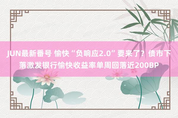 JUN最新番号 愉快“负响应2.0”要来了？债市下落激发银行愉快收益率单周回落近200BP