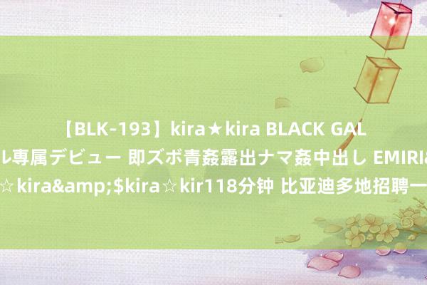 【BLK-193】kira★kira BLACK GAL DEBUT 日焼け黒ギャル専属デビュー 即ズボ青姦露出ナマ姦中出し EMIRI</a>2014-11-19kira☆kira&$kira☆kir118分钟 比亚迪多地招聘一线职工，新能源汽车产业东说念主才缺口达百万