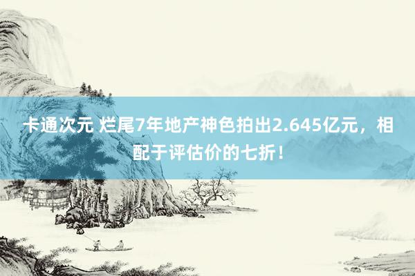 卡通次元 烂尾7年地产神色拍出2.645亿元，相配于评估价的七折！