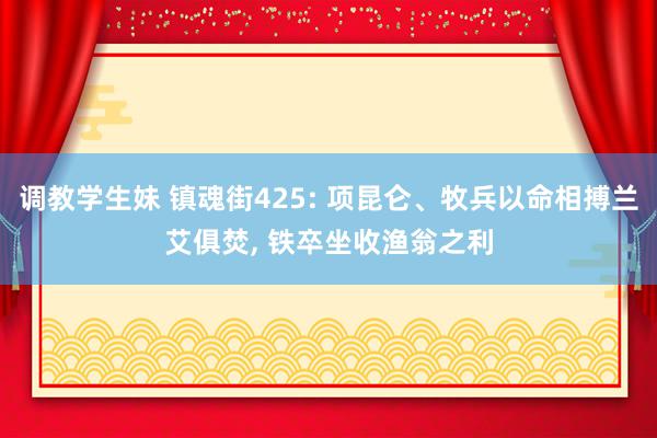 调教学生妹 镇魂街425: 项昆仑、牧兵以命相搏兰艾俱焚, 铁卒坐收渔翁之利