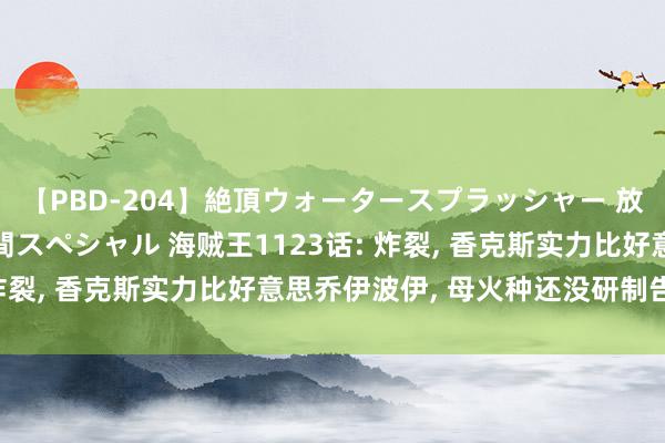 【PBD-204】絶頂ウォータースプラッシャー 放尿＆潮吹き大噴射8時間スペシャル 海贼王1123话: 炸裂, 香克斯实力比好意思乔伊波伊, 母火种还没研制告捷