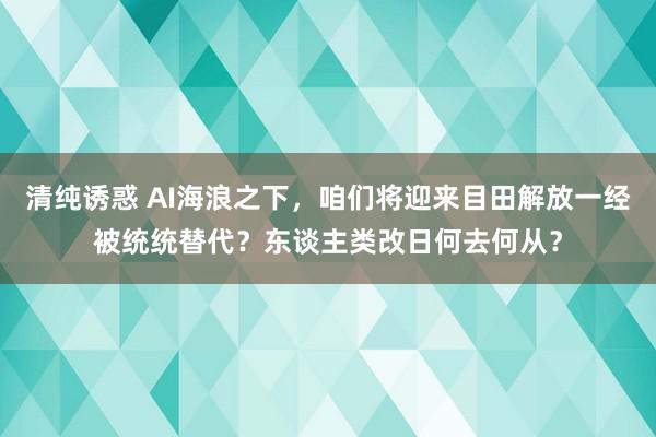 清纯诱惑 AI海浪之下，咱们将迎来目田解放一经被统统替代？东谈主类改日何去何从？