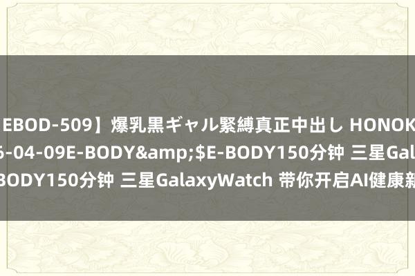 【EBOD-509】爆乳黒ギャル緊縛真正中出し HONOKA</a>2016-04-09E-BODY&$E-BODY150分钟 三星GalaxyWatch 带你开启AI健康新体验