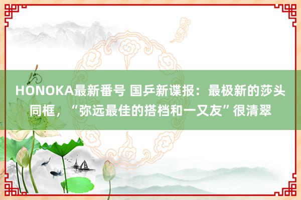 HONOKA最新番号 国乒新谍报：最极新的莎头同框，“弥远最佳的搭档和一又友”很清翠