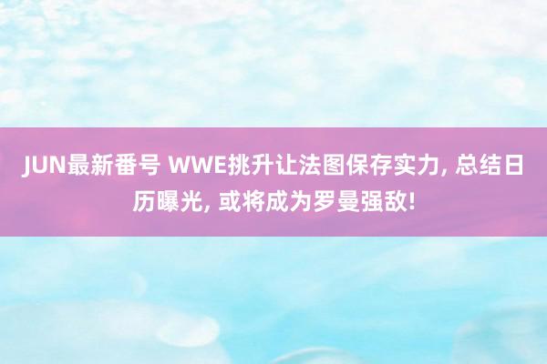 JUN最新番号 WWE挑升让法图保存实力, 总结日历曝光, 或将成为罗曼强敌!