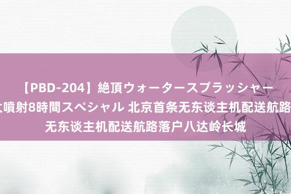 【PBD-204】絶頂ウォータースプラッシャー 放尿＆潮吹き大噴射8時間スペシャル 北京首条无东谈主机配送航路落户八达岭长城