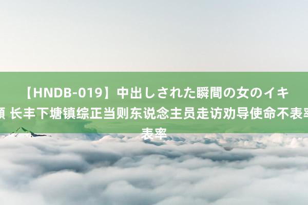 【HNDB-019】中出しされた瞬間の女のイキ顔 长丰下塘镇综正当则东说念主员走访劝导使命不表率