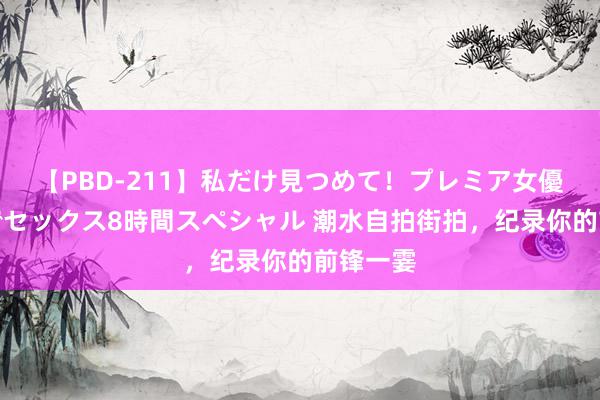 【PBD-211】私だけ見つめて！プレミア女優と主観でセックス8時間スペシャル 潮水自拍街拍，纪录你的前锋一霎