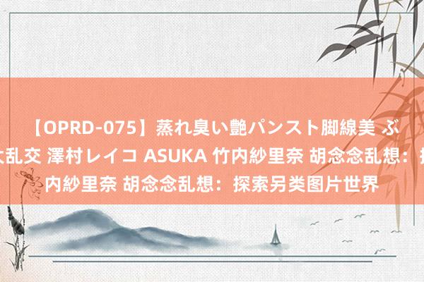 【OPRD-075】蒸れ臭い艶パンスト脚線美 ぶっかけゴックン大乱交 澤村レイコ ASUKA 竹内紗里奈 胡念念乱想：探索另类图片世界