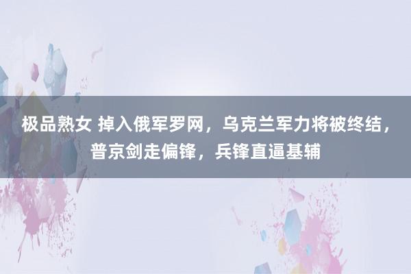 极品熟女 掉入俄军罗网，乌克兰军力将被终结，普京剑走偏锋，兵锋直逼基辅