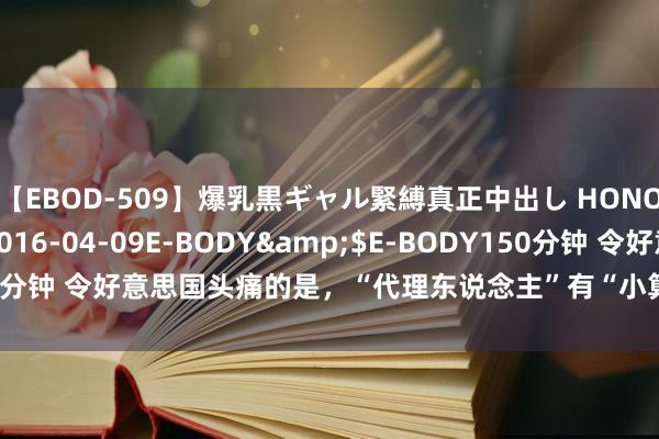 【EBOD-509】爆乳黒ギャル緊縛真正中出し HONOKA</a>2016-04-09E-BODY&$E-BODY150分钟 令好意思国头痛的是，“代理东说念主”有“小算盘”，爱搞“小看成”