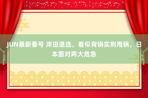 JUN最新番号 岸田退选，看似背锅实则甩锅，日本面对两大危急