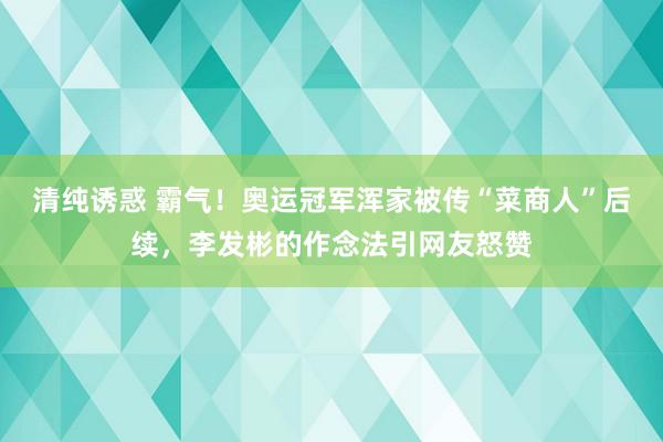 清纯诱惑 霸气！奥运冠军浑家被传“菜商人”后续，李发彬的作念法引网友怒赞