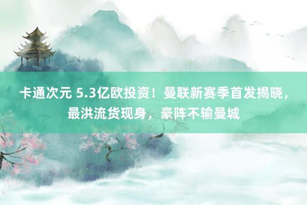 卡通次元 5.3亿欧投资！曼联新赛季首发揭晓，最洪流货现身，豪阵不输曼城