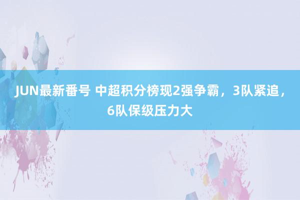 JUN最新番号 中超积分榜现2强争霸，3队紧追，6队保级压力大