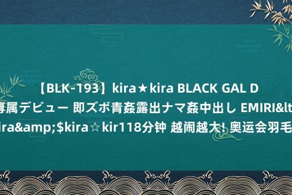 【BLK-193】kira★kira BLACK GAL DEBUT 日焼け黒ギャル専属デビュー 即ズボ青姦露出ナマ姦中出し EMIRI</a>2014-11-19kira☆kira&$kira☆kir118分钟 越闹越大! 奥运会羽毛球女单亚军何冰娇提交退役恳求, 褒贬区炸锅