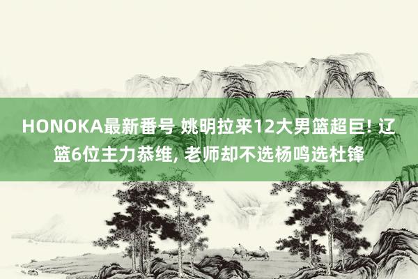 HONOKA最新番号 姚明拉来12大男篮超巨! 辽篮6位主力恭维, 老师却不选杨鸣选杜锋