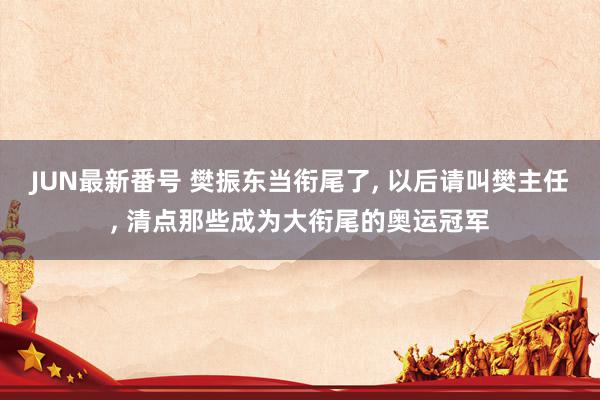 JUN最新番号 樊振东当衔尾了, 以后请叫樊主任, 清点那些成为大衔尾的奥运冠军