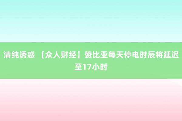 清纯诱惑 【众人财经】赞比亚每天停电时辰将延迟至17小时