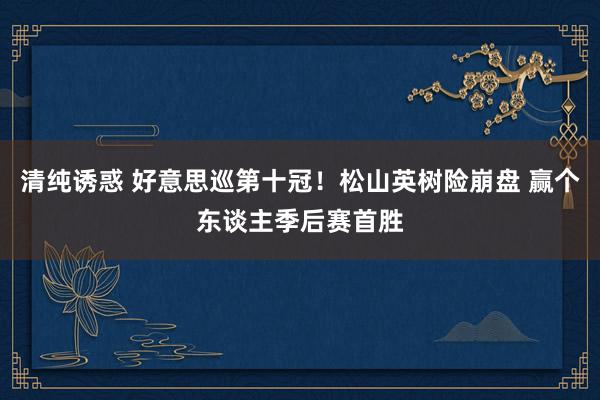 清纯诱惑 好意思巡第十冠！松山英树险崩盘 赢个东谈主季后赛首胜