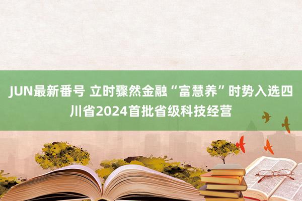 JUN最新番号 立时骤然金融“富慧养”时势入选四川省2024首批省级科技经营