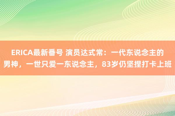 ERICA最新番号 演员达式常：一代东说念主的男神，一世只爱一东说念主，83岁仍坚捏打卡上班