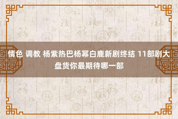 情色 调教 杨紫热巴杨幂白鹿新剧终结 11部剧大盘货你最期待哪一部