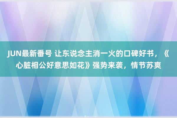 JUN最新番号 让东说念主消一火的口碑好书，《心脏相公好意思如花》强势来袭，情节苏爽