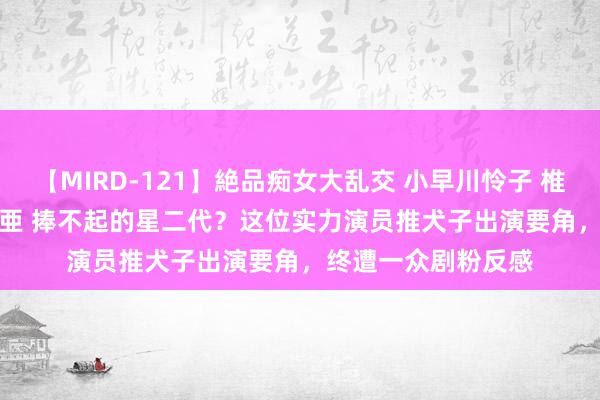 【MIRD-121】絶品痴女大乱交 小早川怜子 椎名ゆな ASUKA 乃亜 捧不起的星二代？这位实力演员推犬子出演要角，终遭一众剧粉反感