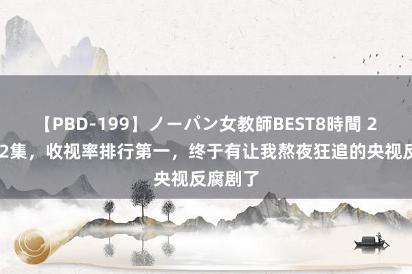 【PBD-199】ノーパン女教師BEST8時間 2 仅播出2集，收视率排行第一，终于有让我熬夜狂追的央视反腐剧了