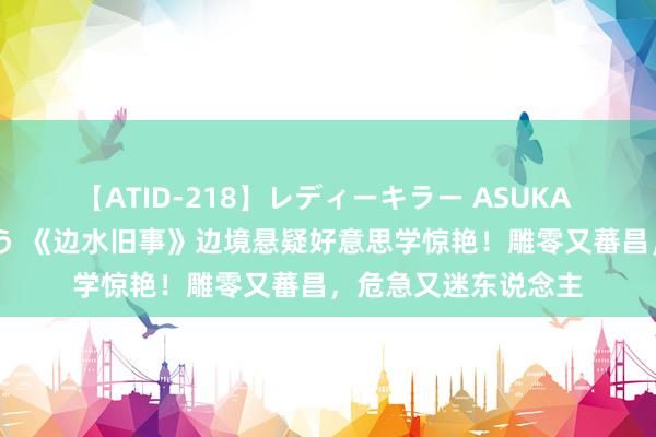 【ATID-218】レディーキラー ASUKA 竹内紗里奈 麻生ゆう 《边水旧事》边境悬疑好意思学惊艳！雕零又蕃昌，危急又迷东说念主